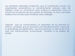 Los resultados obtenidos evidencian que el cuestionario cuenta con
propiedades psicométricas lo suficientemente robustas para ser
utilizado como un instrumento para evaluar la disposición hacia el
estudio en estudiantes de secundaria; sin embargo, se hace necesario
realizar otros estudios para fortalecer estos hallazgos
Además que los conocimientos ya adquiridos de los alumnos es
mínimo, considero que es necesario una retroalimentación para que
el aprendizaje sea significativo, que la enseñanza no solo se de en el
aula sino extracurricular, involucrando también a los padres de
familia.
 