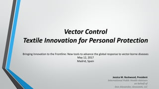 Vector	Control
Textile	Innovation	for	Personal	Protection
Jessica	M.	Rockwood,	President
International	Public	Health	Advisors	
on	behalf	of	
Don	Alexander,	Anovotek,	LLC
Bringing	Innovation	to	the	Frontline:	New	tools	to	advance	the	global	response	to	vector-borne	diseases	
May	12,	2017
Madrid,	Spain
 