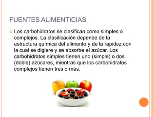 FUENTES ALIMENTICIAS 
 Los carbohidratos se clasifican como simples o 
complejos. La clasificación depende de la 
estructura química del alimento y de la rapidez con 
la cual se digiere y se absorbe el azúcar. Los 
carbohidratos simples tienen uno (simple) o dos 
(doble) azúcares, mientras que los carbohidratos 
complejos tienen tres o más. 
 
