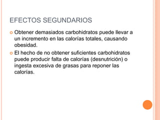 EFECTOS SEGUNDARIOS 
 Obtener demasiados carbohidratos puede llevar a 
un incremento en las calorías totales, causando 
obesidad. 
 El hecho de no obtener suficientes carbohidratos 
puede producir falta de calorías (desnutrición) o 
ingesta excesiva de grasas para reponer las 
calorías. 
 