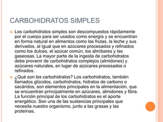 CARBOHIDRATOS SIMPLES 
 Los carbohidratos simples son descompuestos rápidamente 
por el cuerpo para ser usados como energía y se encuentran 
en forma natural en alimentos como las frutas, la leche y sus 
derivados, al igual que en azúcares procesados y refinados 
como los dulces, el azúcar común, los almíbares y las 
gaseosas. La mayor parte de la ingesta de carbohidratos 
debe provenir de carbohidratos complejos (almidones) y 
azúcares naturales, en lugar de azúcares procesados o 
refinados. 
 ¿Qué son los carbohidratos? Los carbohidratos, también 
llamados glúcidos, carbohidratos, hidratos de carbono o 
sacáridos, son elementos principales en la alimentación, que 
se encuentran principalmente en azúcares, almidones y fibra. 
La función principal de los carbohidratos es el aporte 
energético. Son una de las sustancias principales que 
necesita nuestro organismo, junto a las grasas y las 
proteínas. 
 