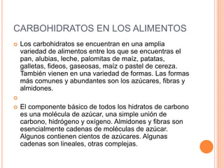 CARBOHIDRATOS EN LOS ALIMENTOS 
 Los carbohidratos se encuentran en una amplia 
variedad de alimentos entre los que se encuentras el 
pan, alubias, leche, palomitas de maíz, patatas, 
galletas, fideos, gaseosas, maíz o pastel de cereza. 
También vienen en una variedad de formas. Las formas 
más comunes y abundantes son los azúcares, fibras y 
almidones. 
 
 El componente básico de todos los hidratos de carbono 
es una molécula de azúcar, una simple unión de 
carbono, hidrógeno y oxígeno. Almidones y fibras son 
esencialmente cadenas de moléculas de azúcar. 
Algunos contienen cientos de azúcares. Algunas 
cadenas son lineales, otras complejas. 
 
