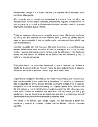 ella entraba a trabajar a la 1:30 pm, mientras que mi padre se iba a trabajar, y mis
hermanos a la escuela.
Aún recuerdo que en cuando me despertaba a la misma hora que ellos, me
despedían con muchos besos y abrazos, al ser la más pequeña es más común ser
más adorable de lo normal, y mis hermanos siempre me veían como un gran oso
de peluche abrazable, suave y tierno.
Todas las mañanas, mi madre me compraba yogurts, uno, ella siempre decía que
era uno y con eso bastaba para que creciera sana y fuerte. La verdad dejé de
creer en eso en cuando vi que no crecía mucho, pero aun así debo admitir que
eran muy deliciosos
Mientras yo jugaba con mis muñecas, ella hacía la comida, y se cambiaba para
recoger de la escuela a mis hermanos. Ella se iba, me dejaba sola por un pequeño
tiempo, y cuando regresaba con mis hermanos se iba al trabajo, y nos dejaba en
manos de una señora, la pesadilla de la infancia de mis hermanos y mía, la
“niñera”, y con ella comíamos.
Gran parte de mis dos y tres años fueron así, porque, a pesar de que debí entrar
desde los 3 años al jardín de niños mi mamá se quiso esperar hasta el segundo
año de mi educación preescolar, cuando yo ya tenía cuatro años.
Mi primer día en el jardín de niños fue muy lindo y muy emotivo, aún recuerdo que
lloré mucho cuando vi a mi madre irse y dejándome con extraños, y hasta en mi
foto de recuerdo del primer día salí llorando con mucha tristeza. Pero a pesar de
eso poco a poco me fui acostumbrando y poco a poco dejé de llorar cada vez que
iba a la escuela y veía a mi mamá irse. Luego deseaba irme con ella después de
cada junta, incluso las maestras me explicaban que ella tenía que irse y yo
quedarme, y que así funcionarían las cosas para siempre. Y sí, finalmente aprendí
a quedarme en el jardín de niños sin llorar o ponerme triste.
Ahí conocí a mi primera gran amiga, Mayra, con ella empecé a tener más
confianza, y aprendí a compartir crayolas, colores, lápices, pinturas y también
juguetes.
 