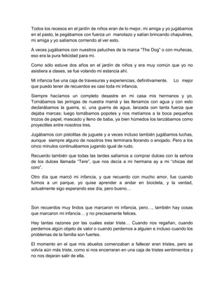 Todos los recesos en el jardín de niños eran de lo mejor, mi amiga y yo jugábamos
en el pasto, le pegábamos con fuerza un manotazo y salían brincando chapulines,
mi amiga y yo salíamos corriendo al ver esto.
A veces jugábamos con nuestros peluches de la marca “The Dog” o con muñecas,
eso era la pura felicidad para mí.
Como sólo estuve dos años en el jardín de niños y era muy común que yo no
asistiera a clases, se fue volando mi estancia ahí.
Mi infancia fue una caja de travesuras y experiencias, definitivamente. Lo mejor
que puedo tener de recuerdos es casi toda mi infancia.
Siempre hacíamos un completo desastre en mi casa mis hermanos y yo.
Tomábamos las jeringas de nuestra mamá y las llenamos con agua y con esto
declarábamos la guerra, sí, una guerra de agua, lanzada con tanta fuerza que
dejaba marcas; luego tomábamos popotes y nos metíamos a la boca pequeños
trozos de papel, mascado y lleno de baba, ya bien húmedos los lanzábamos como
proyectiles entre nosotros tres.
Jugábamos con pistolitas de juguete y a veces incluso también jugábamos luchas,
aunque siempre alguno de nosotros tres terminara llorando o enojado. Pero a los
cinco minutos continuábamos jugando igual de rudo.
Recuerdo también que todas las tardes salíamos a comprar dulces con la señora
de los dulces llamada “Tere”, que nos decía a mi hermana ay a mi “chicas del
coro”.
Otro día que marcó mi infancia, y que recuerdo con mucho amor, fue cuando
fuimos a un parque, yo quise aprender a andar en bicicleta, y la verdad,
actualmente sigo esperando ese día, pero bueno…
Son recuerdos muy lindos que marcaron mi infancia, pero…, también hay cosas
que marcaron mi infancia… y no precisamente felices.
Hay tantas razones por las cuales estar triste… Cuando nos regañan, cuando
perdemos algún objeto de valor o cuando perdemos a alguien e incluso cuando los
problemas de la familia son fuertes.
El momento en el que mis abuelos comenzaban a fallecer eran tristes, pero se
volvía aún más triste, como si nos encerraran en una caja de tristes sentimientos y
no nos dejaran salir de ella.
 