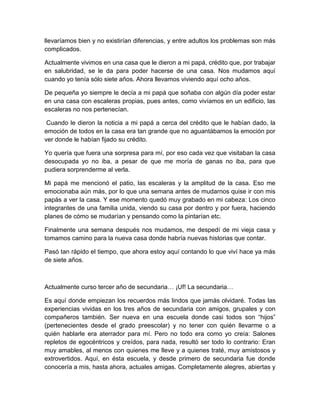 llevaríamos bien y no existirían diferencias, y entre adultos los problemas son más
complicados.
Actualmente vivimos en una casa que le dieron a mi papá, crédito que, por trabajar
en salubridad, se le da para poder hacerse de una casa. Nos mudamos aquí
cuando yo tenía sólo siete años. Ahora llevamos viviendo aquí ocho años.
De pequeña yo siempre le decía a mi papá que soñaba con algún día poder estar
en una casa con escaleras propias, pues antes, como vivíamos en un edificio, las
escaleras no nos pertenecían.
Cuando le dieron la noticia a mi papá a cerca del crédito que le habían dado, la
emoción de todos en la casa era tan grande que no aguantábamos la emoción por
ver donde le habían fijado su crédito.
Yo quería que fuera una sorpresa para mí, por eso cada vez que visitaban la casa
desocupada yo no iba, a pesar de que me moría de ganas no iba, para que
pudiera sorprenderme al verla.
Mi papá me mencionó el patio, las escaleras y la amplitud de la casa. Eso me
emocionaba aún más, por lo que una semana antes de mudarnos quise ir con mis
papás a ver la casa. Y ese momento quedó muy grabado en mi cabeza: Los cinco
integrantes de una familia unida, viendo su casa por dentro y por fuera, haciendo
planes de cómo se mudarían y pensando como la pintarían etc.
Finalmente una semana después nos mudamos, me despedí de mi vieja casa y
tomamos camino para la nueva casa donde habría nuevas historias que contar.
Pasó tan rápido el tiempo, que ahora estoy aquí contando lo que viví hace ya más
de siete años.
Actualmente curso tercer año de secundaria… ¡Uf! La secundaria…
Es aquí donde empiezan los recuerdos más lindos que jamás olvidaré. Todas las
experiencias vividas en los tres años de secundaria con amigos, grupales y con
compañeros también. Ser nueva en una escuela donde casi todos son “hijos”
(pertenecientes desde el grado preescolar) y no tener con quién llevarme o a
quién hablarle era aterrador para mí. Pero no todo era como yo creía: Salones
repletos de egocéntricos y creídos, para nada, resultó ser todo lo contrario: Eran
muy amables, al menos con quienes me lleve y a quienes traté, muy amistosos y
extrovertidos. Aquí, en ésta escuela, y desde primero de secundaria fue donde
conocería a mis, hasta ahora, actuales amigas. Completamente alegres, abiertas y
 