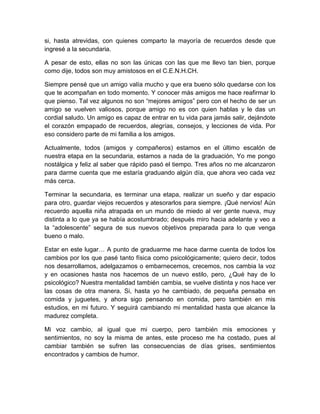 si, hasta atrevidas, con quienes comparto la mayoría de recuerdos desde que
ingresé a la secundaria.
A pesar de esto, ellas no son las únicas con las que me llevo tan bien, porque
como dije, todos son muy amistosos en el C.E.N.H.CH.
Siempre pensé que un amigo valía mucho y que era bueno sólo quedarse con los
que te acompañan en todo momento. Y conocer más amigos me hace reafirmar lo
que pienso. Tal vez algunos no son “mejores amigos” pero con el hecho de ser un
amigo se vuelven valiosos, porque amigo no es con quien hablas y le das un
cordial saludo. Un amigo es capaz de entrar en tu vida para jamás salir, dejándote
el corazón empapado de recuerdos, alegrías, consejos, y lecciones de vida. Por
eso considero parte de mi familia a los amigos.
Actualmente, todos (amigos y compañeros) estamos en el último escalón de
nuestra etapa en la secundaria, estamos a nada de la graduación, Yo me pongo
nostálgica y feliz al saber que rápido pasó el tiempo. Tres años no me alcanzaron
para darme cuenta que me estaría graduando algún día, que ahora veo cada vez
más cerca.
Terminar la secundaria, es terminar una etapa, realizar un sueño y dar espacio
para otro, guardar viejos recuerdos y atesorarlos para siempre. ¡Qué nervios! Aún
recuerdo aquella niña atrapada en un mundo de miedo al ver gente nueva, muy
distinta a lo que ya se había acostumbrado; después miro hacia adelante y veo a
la “adolescente” segura de sus nuevos objetivos preparada para lo que venga
bueno o malo.
Estar en este lugar… A punto de graduarme me hace darme cuenta de todos los
cambios por los que pasé tanto física como psicológicamente; quiero decir, todos
nos desarrollamos, adelgazamos o embarnecemos, crecemos, nos cambia la voz
y en ocasiones hasta nos hacemos de un nuevo estilo, pero, ¿Qué hay de lo
psicológico? Nuestra mentalidad también cambia, se vuelve distinta y nos hace ver
las cosas de otra manera. Si, hasta yo he cambiado, de pequeña pensaba en
comida y juguetes, y ahora sigo pensando en comida, pero también en mis
estudios, en mi futuro. Y seguirá cambiando mi mentalidad hasta que alcance la
madurez completa.
Mi voz cambio, al igual que mi cuerpo, pero también mis emociones y
sentimientos, no soy la misma de antes, este proceso me ha costado, pues al
cambiar también se sufren las consecuencias de días grises, sentimientos
encontrados y cambios de humor.
 