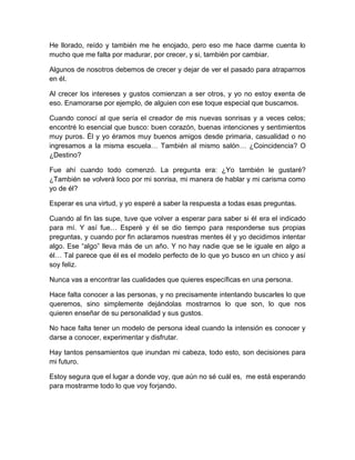 He llorado, reído y también me he enojado, pero eso me hace darme cuenta lo
mucho que me falta por madurar, por crecer, y si, también por cambiar.
Algunos de nosotros debemos de crecer y dejar de ver el pasado para atraparnos
en él.
Al crecer los intereses y gustos comienzan a ser otros, y yo no estoy exenta de
eso. Enamorarse por ejemplo, de alguien con ese toque especial que buscamos.
Cuando conocí al que sería el creador de mis nuevas sonrisas y a veces celos;
encontré lo esencial que busco: buen corazón, buenas intenciones y sentimientos
muy puros. Él y yo éramos muy buenos amigos desde primaria, casualidad o no
ingresamos a la misma escuela… También al mismo salón… ¿Coincidencia? O
¿Destino?
Fue ahí cuando todo comenzó. La pregunta era: ¿Yo también le gustaré?
¿También se volverá loco por mi sonrisa, mi manera de hablar y mi carisma como
yo de él?
Esperar es una virtud, y yo esperé a saber la respuesta a todas esas preguntas.
Cuando al fin las supe, tuve que volver a esperar para saber si él era el indicado
para mí. Y así fue… Esperé y él se dio tiempo para responderse sus propias
preguntas, y cuando por fin aclaramos nuestras mentes él y yo decidimos intentar
algo. Ese “algo” lleva más de un año. Y no hay nadie que se le iguale en algo a
él… Tal parece que él es el modelo perfecto de lo que yo busco en un chico y así
soy feliz.
Nunca vas a encontrar las cualidades que quieres específicas en una persona.
Hace falta conocer a las personas, y no precisamente intentando buscarles lo que
queremos, sino simplemente dejándolas mostrarnos lo que son, lo que nos
quieren enseñar de su personalidad y sus gustos.
No hace falta tener un modelo de persona ideal cuando la intensión es conocer y
darse a conocer, experimentar y disfrutar.
Hay tantos pensamientos que inundan mi cabeza, todo esto, son decisiones para
mi futuro.
Estoy segura que el lugar a donde voy, que aún no sé cuál es, me está esperando
para mostrarme todo lo que voy forjando.
 