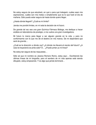 No estoy segura de que estudiaré, en qué o para qué trabajaré, cuáles sean mis
aspiraciones, cuáles son mis metas o simplemente que es lo que haré el día de
mañana. Sólo puedo estar segura de hasta donde quiero llegar.
¿Hasta dónde llegaré? ¿Cuál es mi límite?
Jamás me pondré límites, en mí esta la decisión de mi futuro.
De grande tal vez sea una gran Química Fármaco Bióloga, me dedique a hacer
análisis en laboratorios de prestigio, o me vuelva una gran investigadora.
Mi futuro lo marco para llegar a ser alguien grande en la vida, y para no
conformarme con lo que me dé el destino en mis manos. De mi dependerá que
seré de grande…
¿Cuál es la dirección a dónde voy? ¿A dónde me llevará el viendo del futuro? ¿A
caso la trayectoria se pinta sola? O… ¿Puedo pintar yo mi línea?
No estoy tan segura de las respuestas…
Sólo sé que mi nombre es Jessica Romero Romo, estoy aquí… Escribiendo las
últimas líneas de mi biografía, pero el sendero de mi vida apenas está siendo
dibujado, estoy empezando. Y es algo que jamás terminará…
 