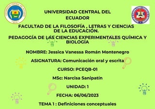 UNIVERSIDAD CENTRAL DEL
ECUADOR
FACULTAD DE LA FILOSOFÍA , LETRAS Y CIENCIAS
DE LA EDUCACIÓN.
PEDAGOGÍA DE LAS CIENCIAS EXPERIMENTALES QUÍMICA Y
BIOLOGÍA
NOMBRE: Jessica Vanessa Román Montenegro
ASIGNATURA: Comunicación oral y escrita
CURSO: PCEQB-01
MSc: Narcisa Sanipatín
UNIDAD: 1
FECHA: 06/06/2023
TEMA 1 : Definiciones conceptuales
 