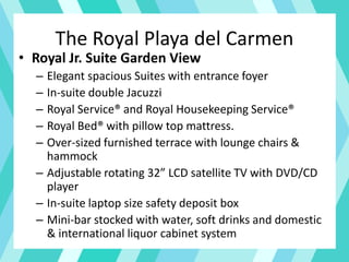 The Royal Playa del Carmen
• Royal Jr. Suite Garden View
– Elegant spacious Suites with entrance foyer
– In-suite double Jacuzzi
– Royal Service® and Royal Housekeeping Service®
– Royal Bed® with pillow top mattress.
– Over-sized furnished terrace with lounge chairs &
hammock
– Adjustable rotating 32” LCD satellite TV with DVD/CD
player
– In-suite laptop size safety deposit box
– Mini-bar stocked with water, soft drinks and domestic
& international liquor cabinet system
 