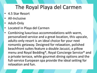 The Royal Playa del Carmen
• 4.5 Star Resort
• All-Inclusive
• Adult-Only
• Located in Playa del Carmen
• Combining luxurious accommodations with warm,
personalized service and a great location, this upscale,
adults-only resort is an ideal choice for your next
romantic getaway. Designed for relaxation, polished
beachfront suites feature a double Jacuzzi, a pillow
menu and Royal Bedding®, Royal Concierge Service® and
a private terrace, while gourmet dining options and the
full-service European spa provide the ideal setting for
relaxation and fun.
 