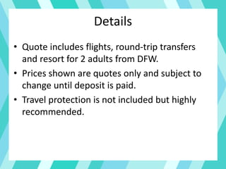 Details
• Quote includes flights, round-trip transfers
and resort for 2 adults from DFW.
• Prices shown are quotes only and subject to
change until deposit is paid.
• Travel protection is not included but highly
recommended.
 