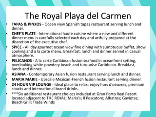 The Royal Playa del Carmen
• TAPAS & PINXOS - Ocean view Spanish tapas restaurant serving lunch and
dinner.
• CHEF'S PLATE - International haute cuisine where a new and different
dinner menu is carefully selected each day and artfully prepared at the
discretion of the executive chef.
• SPICE - All day gourmet ocean view fine dining with sumptuous buffet, show
cooking and a la carte menu. Breakfast, lunch and dinner served in casual
atmosphere.
• PELICANOS - A la carte Caribbean fusion seafood in oceanfront setting,
overlooking white powdery beach and turquoise Caribbean. Breakfast,
lunch and dinner.
• ASIANA - Contemporary Asian fusion restaurant serving lunch and dinner.
• MARIA MARIE - Upscale Mexican-French fusion restaurant serving dinner.
• 24 HOUR VIP LOUNGE - Ideal place to relax, enjoy hors d'oeuvres, premium
snacks and international brand drinks.
• ***Six additional restaurant choices included at Gran Porto Real Resort
located adjacent to THE ROYAL: Maria's; Il Pescatore; Albatros; Gaviotas;
Beach Grill; Trade Winds
 