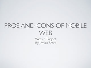 PROS AND CONS OF MOBILE
WEB
Week 4 Project	

By: Jessica Scott
 