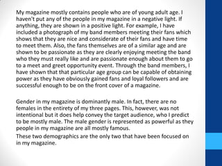My magazine mostly contains people who are of young adult age. I
haven't put any of the people in my magazine in a negative light. If
anything, they are shown in a positive light. For example, I have
included a photograph of my band members meeting their fans which
shows that they are nice and considerate of their fans and have time
to meet them. Also, the fans themselves are of a similar age and are
shown to be passionate as they are clearly enjoying meeting the band
who they must really like and are passionate enough about them to go
to a meet and greet opportunity event. Through the band members, I
have shown that that particular age group can be capable of obtaining
power as they have obviously gained fans and loyal followers and are
successful enough to be on the front cover of a magazine.
Gender in my magazine is dominantly male. In fact, there are no
females in the entirety of my three pages. This, however, was not
intentional but it does help convey the target audience, who I predict
to be mostly male. The male gender is represented as powerful as they
people in my magazine are all mostly famous.
These two demographics are the only two that have been focused on
in my magazine.
 