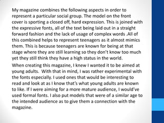 My magazine combines the following aspects in order to
represent a particular social group. The model on the front
cover is sporting a closed off, hard expression. This is joined with
the expressive fonts, all of the text being laid out in a straight
forward fashion and the lack of usage of complex words .All of
this combined helps to represent teenagers as it almost mimics
them. This is because teenagers are known for being at that
stage where they are still learning so they don’t know too much
yet they still think they have a high status in the world.
When creating this magazine, I knew I wanted it to be aimed at
young adults. With that in mind, I was rather experimental with
the fonts especially. I used ones that would be interesting to
read and look at as I know that’s what young adults are known
to like. If I were aiming for a more mature audience, I would’ve
used formal fonts. I also put models that were of a similar age to
the intended audience as to give them a connection with the
magazine.
 