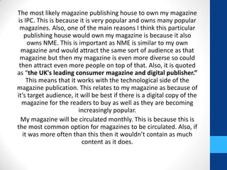 The most likely magazine publishing house to own my magazine
is IPC. This is because it is very popular and owns many popular
magazines. Also, one of the main reasons I think this particular
publishing house would own my magazine is because it also
owns NME. This is important as NME is similar to my own
magazine and would attract the same sort of audience as that
magazine but then my magazine is even more diverse so could
then attract even more people on top of that. Also, it is quoted
as “the UK's leading consumer magazine and digital publisher.”
This means that it works with the technological side of the
magazine publication. This relates to my magazine as because of
it’s target audience, it will be best if there is a digital copy of the
magazine for the readers to buy as well as they are becoming
increasingly popular.
My magazine will be circulated monthly. This is because this is
the most common option for magazines to be circulated. Also, if
it was more often than this then it wouldn’t contain as much
content as it does.
 