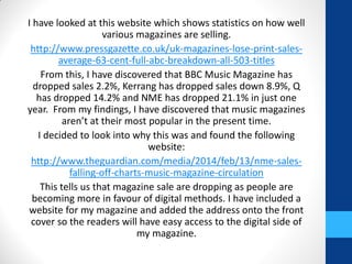 I have looked at this website which shows statistics on how well
various magazines are selling.
http://www.pressgazette.co.uk/uk-magazines-lose-print-sales-
average-63-cent-full-abc-breakdown-all-503-titles
From this, I have discovered that BBC Music Magazine has
dropped sales 2.2%, Kerrang has dropped sales down 8.9%, Q
has dropped 14.2% and NME has dropped 21.1% in just one
year. From my findings, I have discovered that music magazines
aren’t at their most popular in the present time.
I decided to look into why this was and found the following
website:
http://www.theguardian.com/media/2014/feb/13/nme-sales-
falling-off-charts-music-magazine-circulation
This tells us that magazine sale are dropping as people are
becoming more in favour of digital methods. I have included a
website for my magazine and added the address onto the front
cover so the readers will have easy access to the digital side of
my magazine.
 