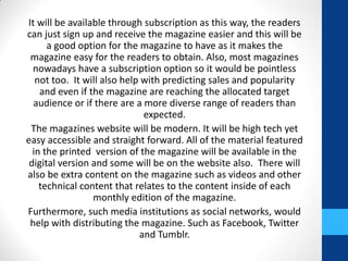 It will be available through subscription as this way, the readers
can just sign up and receive the magazine easier and this will be
a good option for the magazine to have as it makes the
magazine easy for the readers to obtain. Also, most magazines
nowadays have a subscription option so it would be pointless
not too. It will also help with predicting sales and popularity
and even if the magazine are reaching the allocated target
audience or if there are a more diverse range of readers than
expected.
The magazines website will be modern. It will be high tech yet
easy accessible and straight forward. All of the material featured
in the printed version of the magazine will be available in the
digital version and some will be on the website also. There will
also be extra content on the magazine such as videos and other
technical content that relates to the content inside of each
monthly edition of the magazine.
Furthermore, such media institutions as social networks, would
help with distributing the magazine. Such as Facebook, Twitter
and Tumblr.
 