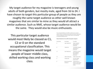 My target audience for my magazine is teenagers and young
adults of both genders, but mostly male, aged from 16 to 24. I
have chosen to target this particular group of people as they are
roughly the same target audience as other well known
magazines that are similar to mine as they would all attract a
similar audience. Such as NME, whose target audience would be
the same. They would also be music enthusiasts.
This particular target audience
would most likely be classed as C1,
C2 or D on the standard
occupational classification. This
means the magazine would target
people of lower middle class,
skilled working class and working
class.
 