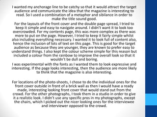 I wanted my anchorage line to be catchy so that it would attract the target
audience and communicate the idea that the magazine is interesting to
read. So I used a combination of a metaphor and sibilance in order to
make the title sound good.
For the layouts of the front cover and the double page spread, I tried to
keep it simple and easy to navigate around. I didn’t want it to look too
overcrowded. For my contents page, this was more complex as there was
more to put on the page. However, I tried to keep it fairly simple whilst
also including everything necessary. I wanted it to look full of content also,
hence the inclusion of lots of text on this page. This is good for the target
audience as because they are younger, they are known to prefer easy to
understand things. I also kept the colour scheme simple for this reason but
included a colour from the rainbow to improve the overall look so that it
wouldn’t be dull and boring.
I was experimental with the fonts as I wanted them to look expressive and
interesting. If the page looks interesting, then the audience are more likely
to think that the magazine is also interesting.
For locations of the photo-shoots, I chose to do the individual ones for the
front cover outside in front of a brick wall as then I would have a ready
made, interesting looking front cover that would stand out from the
crowd. For the other photographs, I took them in a studio in order to give
it a realistic look. I didn’t use any specific pros in my photographs, except
the chairs, which I picked out the nicer looking ones for the interviewee
and interviewer opposed to the crowd.
 
