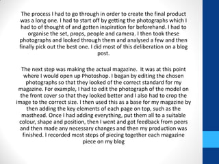 The process I had to go through in order to create the final product
was a long one. I had to start off by getting the photographs which I
had to of thought of and gotten inspiration for beforehand. I had to
organise the set, props, people and camera. I then took these
photographs and looked through them and analysed a few and then
finally pick out the best one. I did most of this deliberation on a blog
post.
The next step was making the actual magazine. It was at this point
where I would open up Photoshop. I began by editing the chosen
photographs so that they looked of the correct standard for my
magazine. For example, I had to edit the photograph of the model on
the front cover so that they looked better and I also had to crop the
image to the correct size. I then used this as a base for my magazine by
then adding the key elements of each page on top, such as the
masthead. Once I had adding everything, put them all to a suitable
colour, shape and position, then I went and got feedback from peers
and then made any necessary changes and then my production was
finished. I recorded most steps of piecing together each magazine
piece on my blog
 