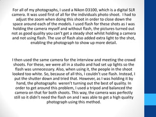 For all of my photographs, I used a Nikon D3100, which is a digital SLR
camera. It was used first of all for the individuals photo shoot. I had to
adjust the zoom when doing this shoot in order to close down the
space around each of the models. I used flash for these shots as I was
holding the camera myself and without flash, the pictures turned out
not as good quality you can’t get a steady shot whilst holding a camera
and not using flash. The use of flash also added extra light to the shot,
enabling the photograph to show up more detail.
I then used the same camera for the interview and meeting the crowd
shoots. For these, we were all in a studio and had set up lights so the
flash was unnecessary. Also, when using it, the people in the shoot
looked too white. So, because of all this, I couldn’t use flash. Instead, I
put the shutter down and tried that. However, as I was holding it by
hand, the photographs weren’t turning out the best of quality. In
order to get around this problem, I used a tripod and balanced the
camera on that for both shoots. This way, the camera was perfectly
still so it didn’t need the flash on and I was able to get a high quality
photograph using this method.
 