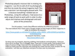 For this project, I used a few different websites for different purposes.
The main website that I have used is Google images to find images of other magazines in
order to complete my research:
https://www.google.co.uk/imghp?hl=en&tab=wi&ei=9009U_y5BImG0AWCwoHgAQ&ve
d=0CAQQqi4oAg
To research into fonts, I used:
http://www.dafont.com/
To show case my research, planning, drafting, final products and evaluation, I have put
them all on my blog. This is a Blogger blog. I have put in screen grabs, final products and
steps of various things I have done for my production. I have then added in YouTube
videos to show case the interview and meeting the crowd and also some answers for my
evaluation. I will also use slideshare and prezi to show case my evaluation.
Photoshop played a massive role in creating my
magazine. I use this to edit all of my photographs
and then to create the actual magazine itself. This
was a decision I am thoroughly pleased with. This
is because everything I needed was on
Photoshop., Using this software, I had access to a
wide range of tools to work with in order to alter,
adjust and improve each photograph and each
piece of the production.
 