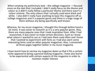 When creating my preliminary task – the college magazine – I focused
more on the text that I included. I didn’t really focus on the theme and
colour as it didn’t really follow a particular theme and there wasn’t a
colour scheme. The only colours that I actually used were black and
white. I also didn’t really have anything to base this magazine off as
college magazines aren’t a popular genre and there is a large range of
them without any being specifically well known.
Whereas, for my music magazine, I thought this through before hand a
lot more. It was easier to research as it is a very popular genre. Also,
there are many popular ones that I took inspiration from. After I had
researched, it was easier to make certain decisions. Such as I knew
what colours I wanted to use as I had seen them used often and I knew
that I wanted to experiment with fonts as I had also seem some
interesting fonts used on other popular magazines. Also, I connected
all three pages together better in my music magazine.
I have learnt how to narrow my magazine down so that it fits a certain
niche opposed to being a general looking magazine. I have also learnt
to be experiential with certain aspects of the magazine in order to
maintain reader interest
 
