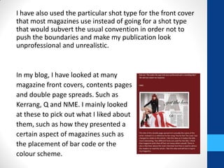 I have also used the particular shot type for the front cover
that most magazines use instead of going for a shot type
that would subvert the usual convention in order not to
push the boundaries and make my publication look
unprofessional and unrealistic.
In my blog, I have looked at many
magazine front covers, contents pages
and double page spreads. Such as
Kerrang, Q and NME. I mainly looked
at these to pick out what I liked about
them, such as how they presented a
certain aspect of magazines such as
the placement of bar code or the
colour scheme.
 