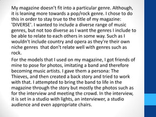 My magazine doesn’t fit into a particular genre. Although,
it is leaning more towards a pop/rock genre. I chose to do
this in order to stay true to the title of my magazine:
'DIVERSE'. I wanted to include a diverse range of music
genres, but not too diverse as I want the genres I include to
be able to relate to each others in some way. Such as I
wouldn't include country and opera as they're their own
niche genres that don't relate well with genres such as
rock.
For the models that I used on my magazine, I got friends of
mine to pose for photos, imitating a band and therefore
becoming music artists. I gave them a persona: The
Thieves, and then created a back story and tried to work
with that. I attempted to bring the band to life in the
magazine through the story but mostly the photos such as
for the interview and meeting the crowd. In the interview,
it is set in a studio with lights, an interviewer, a studio
audience and even appropriate chairs.
 