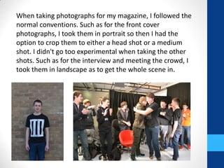 When taking photographs for my magazine, I followed the
normal conventions. Such as for the front cover
photographs, I took them in portrait so then I had the
option to crop them to either a head shot or a medium
shot. I didn't go too experimental when taking the other
shots. Such as for the interview and meeting the crowd, I
took them in landscape as to get the whole scene in.
 