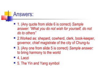 Answers:
 1. (Any quote from slide 6 is correct) Sample
answer: “What you do not wish for yourself, do not
do to others”
 2.Worked as: shepard, cowherd, clerk, book-keeper,
governor, chief magistrate of the city of Chung-tu
 3. (Any one from slide 5 is correct) Sample answer:
to bring harmony to the world
 4. Laozi
 5. The Yin and Yang symbol
 