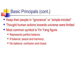 Basic Principals (cont.)
 Keep their people in “ignorance” or “simple-minded”
 Thought human actions towards universe were limited
 Most common symbol is Yin Yang figure
 Represents perfect balance
 If balance: peace and harmony
 No balance: confusion and chaos
 