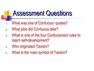 Assessment QuestionsAssessment Questions
1. What was one of Confucius’ quotes?
2. What jobs did Confucius take?
3. What is one of the four Confucianism rules to
reach self-development?
4. Who originated Taoism?
5. What is the main symbol of Taoism?
 