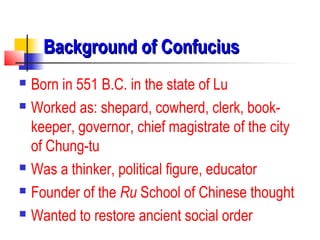 Background of ConfuciusBackground of Confucius
 Born in 551 B.C. in the state of Lu
 Worked as: shepard, cowherd, clerk, book-
keeper, governor, chief magistrate of the city
of Chung-tu
 Was a thinker, political figure, educator
 Founder of the Ru School of Chinese thought
 Wanted to restore ancient social order
 