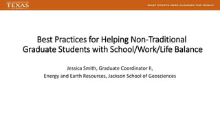 Best Practices for Helping Non-Traditional
Graduate Students with School/Work/Life Balance
Jessica Smith, Graduate Coordinator II,
Energy and Earth Resources, Jackson School of Geosciences
 