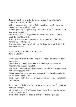 Jessica Statsky wrote the following essay about children's
competitive sports for her
college composition course. Before reading, recall your own
experiences as an elementary
student playing competitive sports, either in or out of school. If
you were not actively
involved yourself, did you know anyone who was? Looking
back do you think that
winning was unduly emphasized? What value was placed on
having a good time? On
learning to get along with others? On developing athletic skills
and confidence?
Children Need to Play, Not Compete
Jessica Statsky
Over the past three decades, organized sports for children have
increased
dramatically in the United States And though many adults
regard Little League Baseball
and Peewee Football as a basic part of childhood, the games are
not always joyous ones.
When overzealous parents and coaches impose adult standards
on children's sports, the
result can be activities that are neither satisfying nor beneficial
to children.
I am concerned about all organized sports activitles for children
between the ages
of six and twelve. The damage I see results from noncontact as
well as contact sports,
from sports organized locally as well as those organized
 