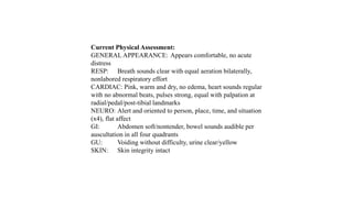 Current Physical Assessment:
GENERAL APPEARANCE: Appears comfortable, no acute
distress
RESP: Breath sounds clear with equal aeration bilaterally,
nonlabored respiratory effort
CARDIAC: Pink, warm and dry, no edema, heart sounds regular
with no abnormal beats, pulses strong, equal with palpation at
radial/pedal/post-tibial landmarks
NEURO: Alert and oriented to person, place, time, and situation
(x4), flat affect
GI: Abdomen soft/nontender, bowel sounds audible per
auscultation in all four quadrants
GU: Voiding without difficulty, urine clear/yellow
SKIN: Skin integrity intact
 