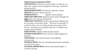 Mental Status Examination (MSE):
APPEARANCE: Dressed in casual clothes, no make-up; no
body odor; appears tired and appears stated age; cooperative
during interview
MOTOR BEHAVIOR: Psychomotor agitation, restless
SPEECH: Speech is rapid, pressured
MOOD/AFFECT: Appears anxious/fearful
THOUGHT PROCESS: Illogical and not linear (thoughts do
NOT make sense and are disorganized
THOUGHT CONTENT: Evidence of psychotic thinking and
loss of contact with reality. States, “The devil is in the place! I
can feel it! The voices are telling me that I am going to hell
forever.” Hearing voices telling her that she is worthless and
would be better off dead.
PERCEPTION: Auditory hallucinations present
INSIGHT/JUDGMENT: Does not have insight, judgment is
impaired
COGNITION: Alert and Oriented x3, has difficulty
concentrating
INTERACTIONS: Has been isolating from friends and family
over the last two days
SUICIDAL/HOMICIDAL: Denies homicidal thoughts, is
currently suicidal
 