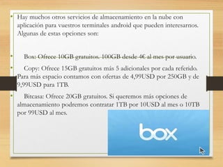 • Hay muchos otros servicios de almacenamiento en la nube con
aplicación para vuestros terminales android que pueden interesarnos.
Algunas de estas opciones son:
• Box: Ofrece 10GB gratuitos. 100GB desde 4€ al mes por usuario.
• Copy: Ofrece 15GB gratuitos más 5 adicionales por cada referido.
Para más espacio contamos con ofertas de 4,99USD por 250GB y de
9,99USD para 1TB.
• Bitcasa: Ofrece 20GB gratuitos. Si queremos más opciones de
almacenamiento podremos contratar 1TB por 10USD al mes o 10TB
por 99USD al mes.
 