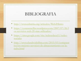 BIBLIOGRAFIA
• http://www.eduteka.org/articulos/Web20Intro
• https://cosassencillas.wordpress.com/2007/07/26/l
os-servicios-web-20-mas-utilizados/
• https://sites.google.com/site/redeseduca11/redes-
sociales
• http://www.elandroidelibre.com/2015/03/comparat
iva-los-mejores-servicios-de-almacenamiento-en-la-
nube.html
 