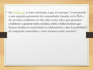 • En Wikipedia se hace referencia a que el concepto “corresponde
a una segunda generación de comunidades basadas en la Web y
de servicios residentes en ella; tales como sitios que permiten
establecer o generar redes sociales, wikis y folksonomies que
buscan facilitar la creatividad, la colaboración y dan la posibilidad
de compartir contenidos y otros recursos entre usuarios”.
 