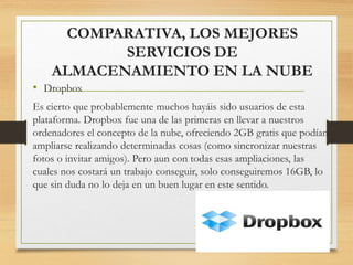 COMPARATIVA, LOS MEJORES
SERVICIOS DE
ALMACENAMIENTO EN LA NUBE
• Dropbox
Es cierto que probablemente muchos hayáis sido usuarios de esta
plataforma. Dropbox fue una de las primeras en llevar a nuestros
ordenadores el concepto de la nube, ofreciendo 2GB gratis que podían
ampliarse realizando determinadas cosas (como sincronizar nuestras
fotos o invitar amigos). Pero aun con todas esas ampliaciones, las
cuales nos costará un trabajo conseguir, solo conseguiremos 16GB, lo
que sin duda no lo deja en un buen lugar en este sentido.
 