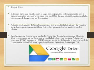 • Google Drive
• Si bien es cierto que cuando entró al juego nos sorprendió a todos gratamente, con el
tiempo han salido alternativas mejores. Con sus 15GB de serie probablemente cumpla las
necesidades de la gran mayoría de usuarios.
• Además, en el servicio de Google contaremos con la posibilidad de editar y de visualizar
los archivos que tengamos subidos a Drive, algo que no todos los servicios pueden
ofrecer.
• Pero la oferta de Google no se queda ahí. Si por algo destaca la empresa de Mountain
View en este sector es, sin duda, por la cantidad de planes que presenta. Así pues, si
queremos 100GB pagaremos 1,99USD, un precio que sin duda está a la altura de los de la
competencia, traduciéndose en, aproximadamente, 2 céntimos de dólar por GB.
 