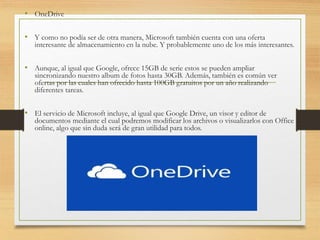 • OneDrive
• Y como no podía ser de otra manera, Microsoft también cuenta con una oferta
interesante de almacenamiento en la nube. Y probablemente uno de los más interesantes.
• Aunque, al igual que Google, ofrece 15GB de serie estos se pueden ampliar
sincronizando nuestro album de fotos hasta 30GB. Además, también es común ver
ofertas por las cuales han ofrecido hasta 100GB gratuitos por un año realizando
diferentes tareas.
• El servicio de Microsoft incluye, al igual que Google Drive, un visor y editor de
documentos mediante el cual podremos modificar los archivos o visualizarlos con Office
online, algo que sin duda será de gran utilidad para todos.
 
