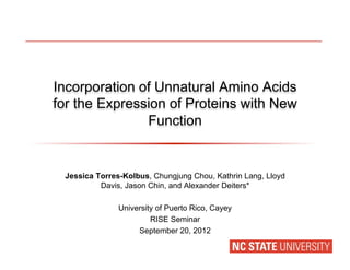 Incorporation of Unnatural Amino Acids
for the Expression of Proteins with New
Function
Jessica Torres-Kolbus, Chungjung Chou, Kathrin Lang, Lloyd
Davis, Jason Chin, and Alexander Deiters*
University of Puerto Rico, Cayey
RISE Seminar
September 20, 2012
 