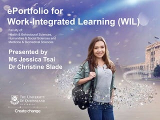 ePortfolio for
Work-Integrated Learning (WIL)
Faculty of:
Health & Behavioural Sciences,
Humanities & Social Sciences and
Medicine & Biomedical Sciences
Presented by
Ms Jessica Tsai
Dr Christine Slade
 