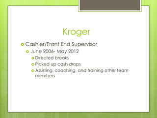 Kroger
 Cashier/Front   End Supervisor
    June 2006- May 2012
      Directed   breaks
      Picked up cash drops
      Assisting, coaching, and training other team
       members
 