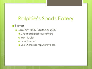 Ralphie’s Sports Eatery
 Server
     January 2005- October 2005
       Greet and seat customers
       Wait tables
       Handle cash
       Use Micros computer system
 